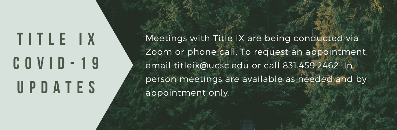 Meetings with Title IX are being conducted via Zoom or phone call. To request an appointment, email titleix@ucsc.edu or call 831.459.2462. In person meetings are available as needed and by appointment only.