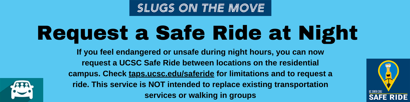 Request a Safe Ride at Night If you feel endangered or unsafe during night hours, you can now request a UCSC Safe Ride between locations on the residential campus. Check taps.ucsc.edu/saferide for limitations and to request a ride. This service is NOT intended to replace existing transportation services or walking in groups.
