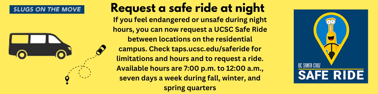 Request a Safe Ride at Night If you feel endangered or unsafe during night hours, you can now request a UCSC Safe Ride between locations on the residential campus. Check taps.ucsc.edu/saferide for limitations and to request a ride. This service is NOT intended to replace existing transportation services or walking in groups.
