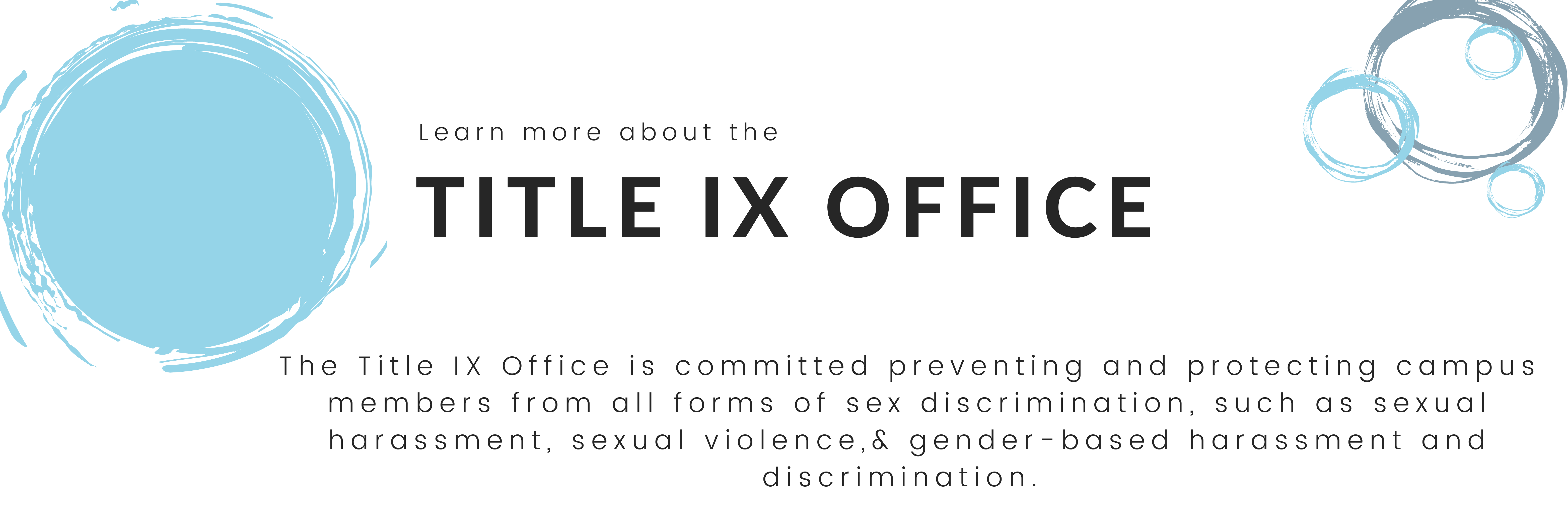 Learn more about the Title IX Office. The Title IX Office is committed preventing and protecting campus members from all forms of sex discrimination, such as:  sexual harassment, sexual violence,& gender-based harassment and discrimination. 